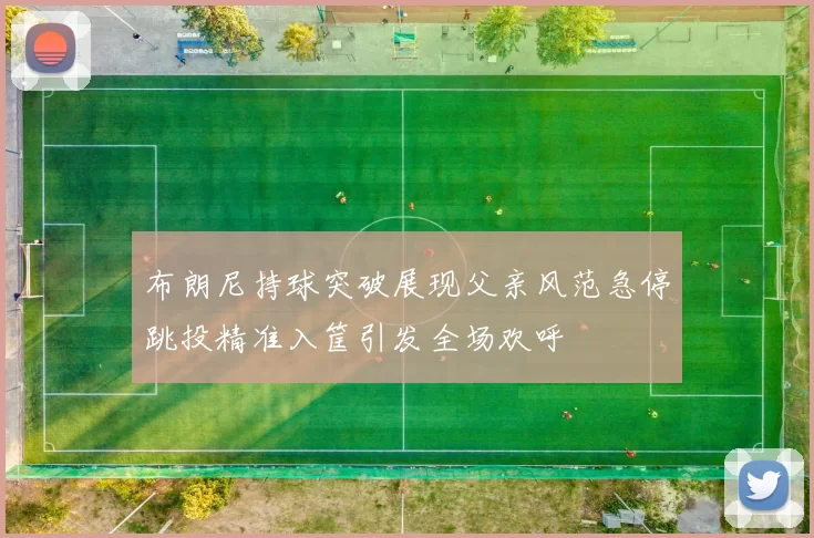 布朗尼持球突破展现父亲风范急停跳投精准入筐引发全场欢呼