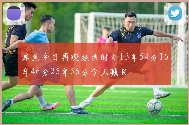 库里今日再现经典时刻13年54分16年46分25年56分令人瞩目