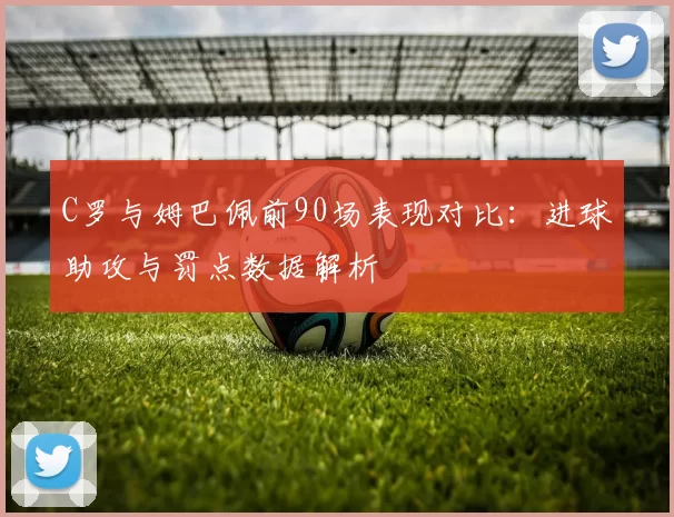 C罗与姆巴佩前90场表现对比：进球助攻与罚点数据解析