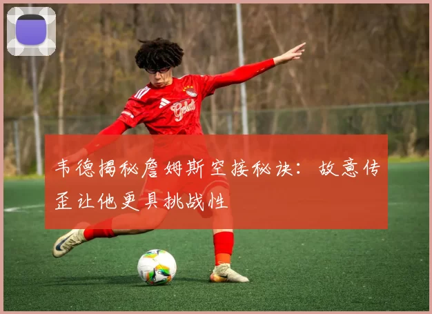 韦德揭秘詹姆斯空接秘诀：故意传歪让他更具挑战性