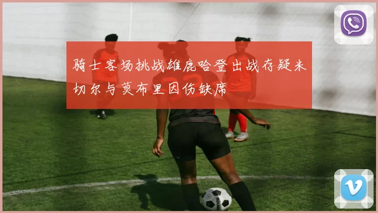骑士客场挑战雄鹿哈登出战存疑米切尔与莫布里因伤缺席
