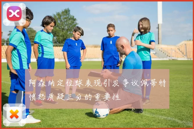 阿森纳定位球表现引发争议佩蒂特愤怒质疑三分的重要性