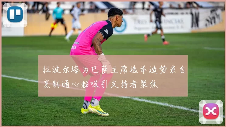 拉波尔塔为巴萨主席选举造势亲自烹制通心粉吸引支持者聚焦
