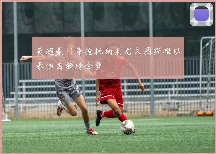 英超豪门争抢托纳利尤文图斯难以承担高额转会费