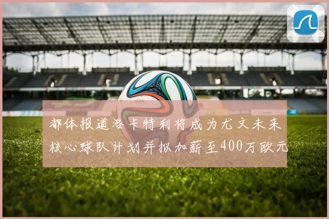都体报道洛卡特利将成为尤文未来核心球队计划并拟加薪至400万欧元