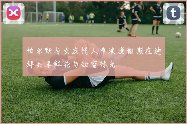 帕尔默与女友情人节浪漫假期在迪拜共享鲜花与甜蜜时光