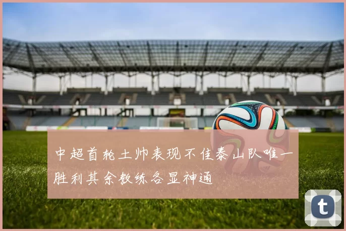 中超首轮土帅表现不佳泰山队唯一胜利其余教练各显神通