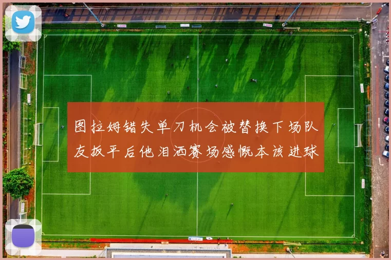 图拉姆错失单刀机会被替换下场队友扳平后他泪洒赛场感慨本该进球