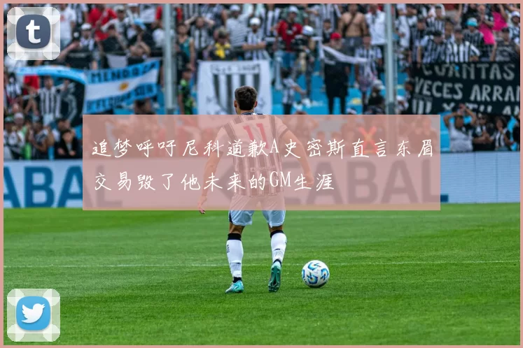 追梦呼吁尼科道歉A史密斯直言东眉交易毁了他未来的GM生涯