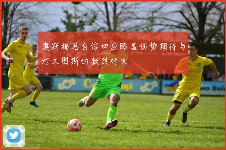 奥斯梅恩自信回应膝盖伤势期待与尤文图斯的激烈对决