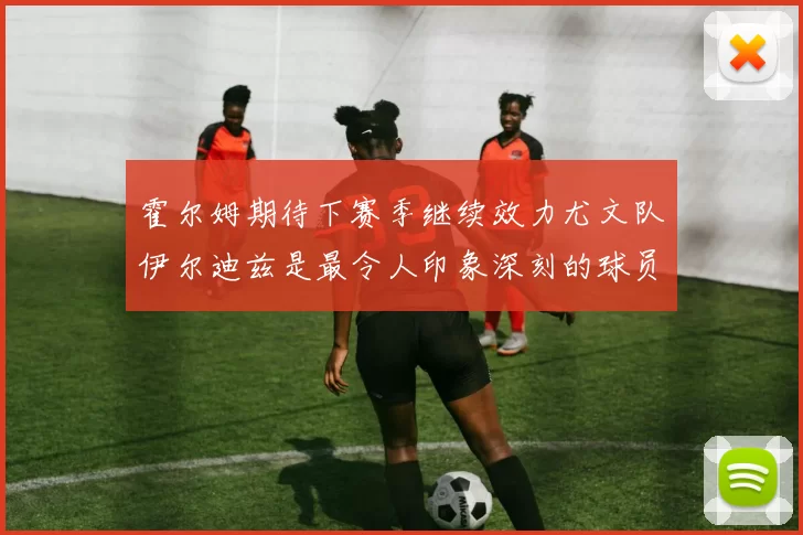 霍尔姆期待下赛季继续效力尤文队伊尔迪兹是最令人印象深刻的球员