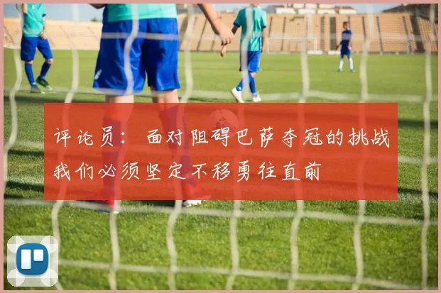 评论员：面对阻碍巴萨夺冠的挑战我们必须坚定不移勇往直前