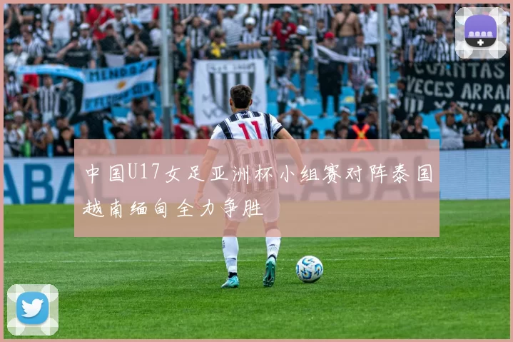 中国U17女足亚洲杯小组赛对阵泰国越南缅甸全力争胜