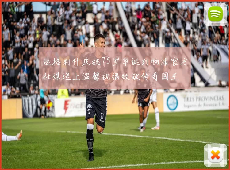 达格利什庆祝75岁华诞利物浦官方社媒送上温馨祝福致敬传奇国王
